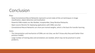 Conclusion
Pros:
◦ Deep Convolutional Neural Networks represent current state-of-the-art techniques in image
classification, object detection and localization
◦ Powerful CNN models are like AlexNet, InceptionNet, Deep Residual Networks
◦ Open-source libraries for deploying applications with CNNs very fast
◦ Convolutional Neural Networks can share pre-trained weights, which is the basis for transfer learning
Cons:
◦ The interpretation and mechanism of CNNs are not clear, we don’t know why they work better than
previous models
◦ Large number of training data and annotations are needed, which may not be practical in some
problems.
 