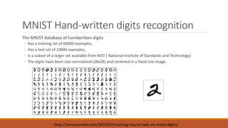 MNIST Hand-written digits recognition
The MNIST database of handwritten digits
◦ Has a training set of 60000 examples,
◦ Has a test set of 10000 examples,
◦ Is a subset of a larger set available from NIST ( National Institute of Standards and Technology)
◦ The digits have been size-normalized (28x28) and centered in a fixed-size image.
http://simonwinder.com/2015/07/training-neural-nets-on-mnist-digits/
 