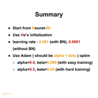 Summary
● Start from Resnet-50
● Use He’s initialization
● learning rate : 0.001 (with BN), 0.0001
(without BN)
● Use Adam...