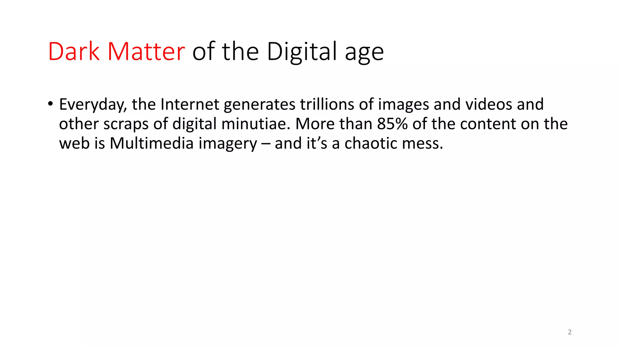 Dark Matter of the Digital age
• Everyday, the Internet generates trillions of images and videos and
other scraps of digital minutiae. More than 85% of the content on the
web is Multimedia imagery – and it’s a chaotic mess.
2
 