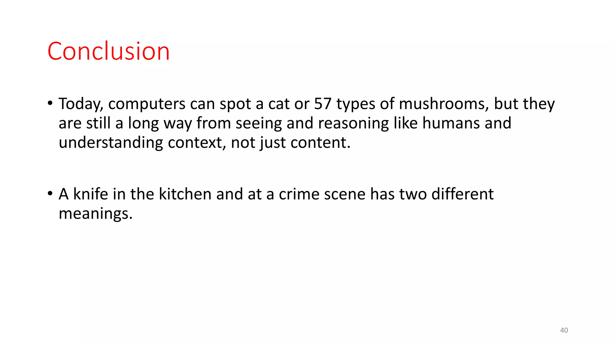 Conclusion
• Today, computers can spot a cat or 57 types of mushrooms, but they
are still a long way from seeing and reasoning like humans and
understanding context, not just content.
• A knife in the kitchen and at a crime scene has two different
meanings.
40
 