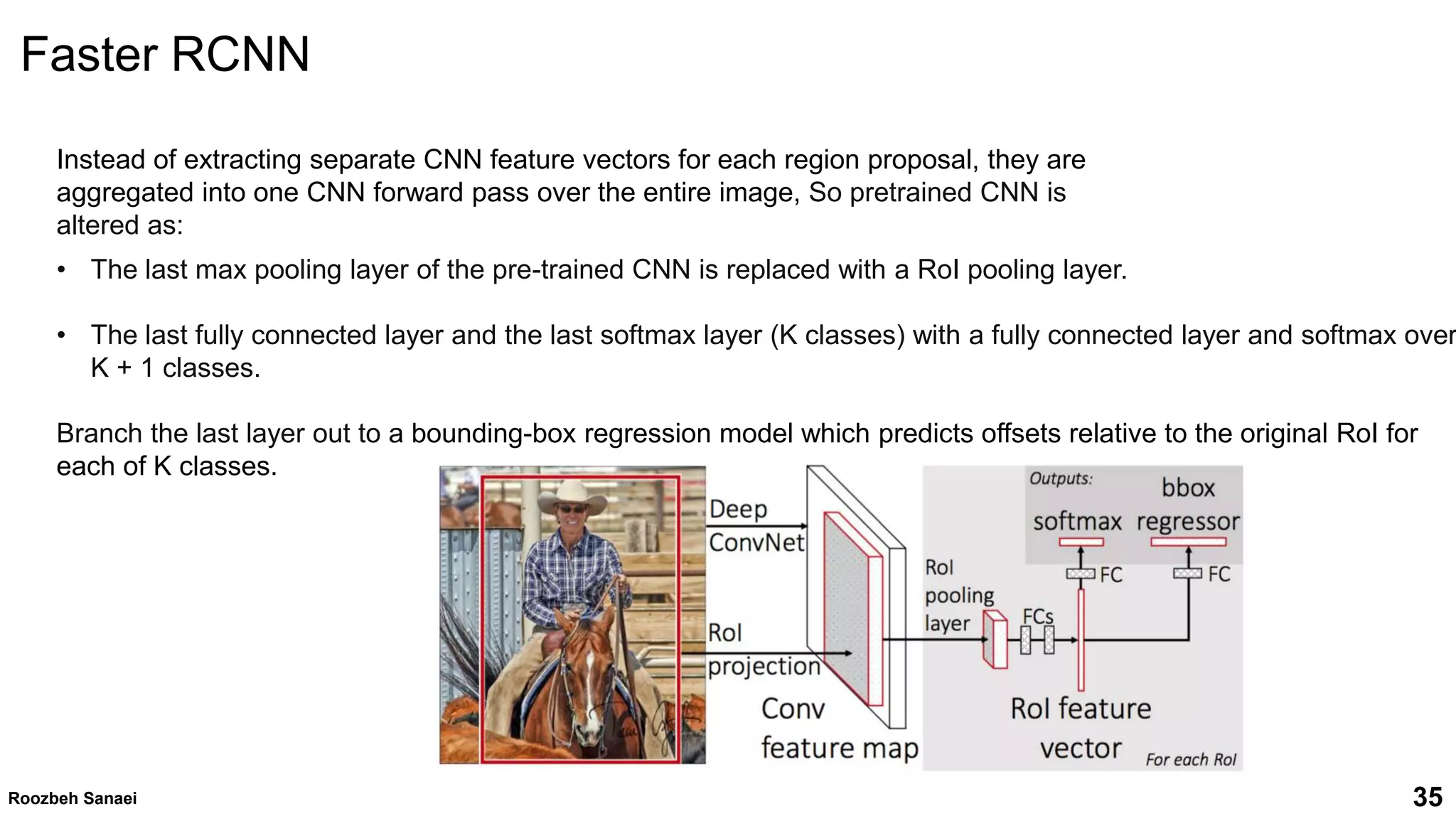 Roozbeh Sanaei 35
Instead of extracting separate CNN feature vectors for each region proposal, they are
aggregated into one CNN forward pass over the entire image, So pretrained CNN is
altered as:
• The last max pooling layer of the pre-trained CNN is replaced with a RoI pooling layer.
• The last fully connected layer and the last softmax layer (K classes) with a fully connected layer and softmax over
K + 1 classes.
Branch the last layer out to a bounding-box regression model which predicts offsets relative to the original RoI for
each of K classes.
35
Roozbeh Sanaei
Faster RCNN
 