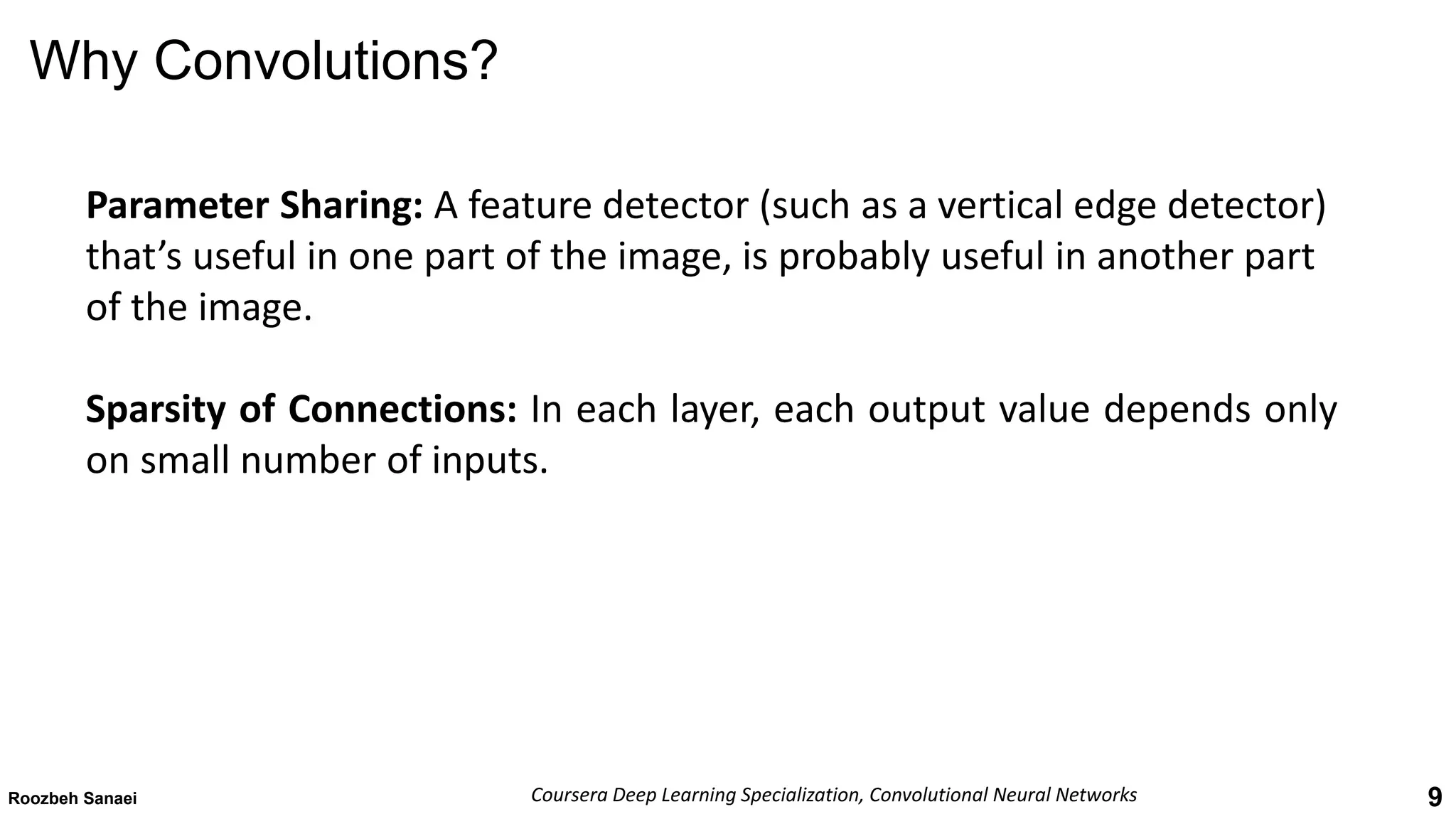 9
Why Convolutions?
Roozbeh Sanaei Coursera Deep Learning Specialization, Convolutional Neural Networks
Parameter Sharing: A feature detector (such as a vertical edge detector)
that’s useful in one part of the image, is probably useful in another part
of the image.
Sparsity of Connections: In each layer, each output value depends only
on small number of inputs.
 
