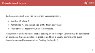Convolutional Layers
Each convolutional layer has three main hyperparameters:
• Number of filters N
• Kernel size K, the spatial size of the filters convolved
• Filter stride S, factor by which to downscale
The presence and amount of spatial padding P on the input volume may be considered
an additional hyperparameter. In practice padding is usually performed to avoid
headaches caused by convolutions ”eating the borders”.
7
 