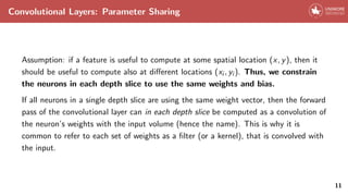 Convolutional Layers: Parameter Sharing
Assumption: if a feature is useful to compute at some spatial location (x, y), then it
should be useful to compute also at different locations (xi , yi ). Thus, we constrain
the neurons in each depth slice to use the same weights and bias.
If all neurons in a single depth slice are using the same weight vector, then the forward
pass of the convolutional layer can in each depth slice be computed as a convolution of
the neuron’s weights with the input volume (hence the name). This is why it is
common to refer to each set of weights as a filter (or a kernel), that is convolved with
the input.
11
 