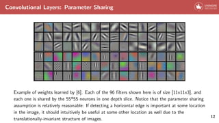 Convolutional Layers: Parameter Sharing
Example of weights learned by [6]. Each of the 96 filters shown here is of size [11x11x3], and
each one is shared by the 55*55 neurons in one depth slice. Notice that the parameter sharing
assumption is relatively reasonable: If detecting a horizontal edge is important at some location
in the image, it should intuitively be useful at some other location as well due to the
translationally-invariant structure of images.
12
 