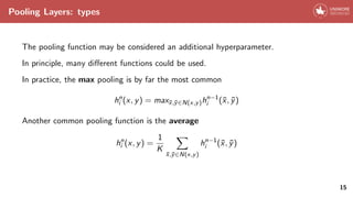Pooling Layers: types
The pooling function may be considered an additional hyperparameter.
In principle, many different functions could be used.
In practice, the max pooling is by far the most common
hn
i (x, y) = maxx̄,ȳ∈N(x,y)hn−1
i (x̄, ȳ)
Another common pooling function is the average
hn
i (x, y) =
1
K
X
x̄,ȳ∈N(x,y)
hn−1
i (x̄, ȳ)
15
 