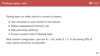 Pooling Layers: why
Pooling layers are widely used for a number of reasons:
• Gain robustness to exact location of the features
• Reduce computational (memory) cost
• Help preventing overfitting
• Increase receptive field of following layers
Most common configuration: pool size K = 2x2, stride S = 2. In this setting 75% of
input volume activations are discarded.
16
 