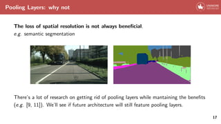 Pooling Layers: why not
The loss of spatial resolution is not always beneficial.
e.g. semantic segmentation
There’s a lot of research on getting rid of pooling layers while mantaining the benefits
(e.g. [9, 11]). We’ll see if future architecture will still feature pooling layers.
17
 