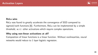 Activation Layers
ReLu wins
ReLu was found to greatly accelerate the convergence of SGD compared to
sigmoid/tanh functions [6]. Furthermore, ReLu can be implemented by a simple
threshold, w.r.t. other activations which require complex operations.
Why using non-linear activations at all?
Composition of linear functions is a linear function. Without nonlinearities, neural
networks would reduce to 1 layer logistic regression.
19
 
