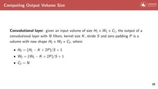 Computing Output Volume Size
Convolutional layer: given an input volume of size H1 x W1 x C1, the output of a
convolutional layer with N filters, kernel size K, stride S and zero padding P is a
volume with new shape H2 x W2 x C2, where:
• H2 = (H1 − K + 2P)/S + 1
• W2 = (W1 − K + 2P)/S + 1
• C2 = N
20
 