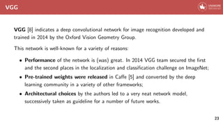 VGG
VGG [8] indicates a deep convolutional network for image recognition developed and
trained in 2014 by the Oxford Vision Geometry Group.
This network is well-known for a variety of reasons:
• Performance of the network is (was) great. In 2014 VGG team secured the first
and the second places in the localization and classification challenge on ImageNet;
• Pre-trained weights were released in Caffe [5] and converted by the deep
learning community in a variety of other frameworks;
• Architectural choices by the authors led to a very neat network model,
successively taken as guideline for a number of future works.
23
 