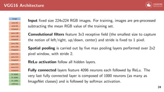 VGG16 Architecture
Input fixed size 224x224 RGB images. For training, images are pre-processed
subtracting the mean RGB value of the training set.
Convolutional filters feature 3x3 receptive field (the smallest size to capture
the notion of left/right, up/down, center) and stride is fixed to 1 pixel.
Spatial pooling is carried out by five max pooling layers performed over 2x2
pixel window, with stride 2.
ReLu activation follow all hidden layers.
Fully connected layers feature 4096 neurons each followed by ReLu. The
very last fully connected layer is composed of 1000 neurons (as many as
ImageNet classes) and is followed by softmax activation.
24
 