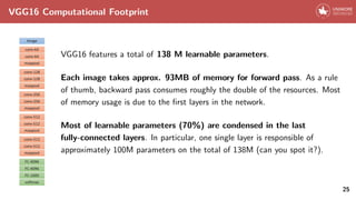 VGG16 Computational Footprint
VGG16 features a total of 138 M learnable parameters.
Each image takes approx. 93MB of memory for forward pass. As a rule
of thumb, backward pass consumes roughly the double of the resources. Most
of memory usage is due to the first layers in the network.
Most of learnable parameters (70%) are condensed in the last
fully-connected layers. In particular, one single layer is responsible of
approximately 100M parameters on the total of 138M (can you spot it?).
25
 