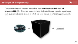 The Myth of Interpretability
Convolutional neural networks have often been criticized for their lack of
interpretability[7]. The main objection is to deal with big and complex black boxes,
that give correct results even if in which we have no cue of what’s happening inside.
26
 