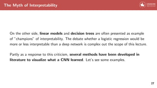 The Myth of Interpretability
On the other side, linear models and decision trees are often presented as example
of ”champions” of interpretability. The debate whether a logistic regression would be
more or less interpretable than a deep network is complex out the scope of this lecture.
Partly as a response to this criticism, several methods have been developed in
literature to visualize what a CNN learned. Let’s see some examples.
27
 