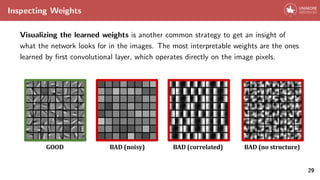 Inspecting Weights
Visualizing the learned weights is another common strategy to get an insight of
what the network looks for in the images. The most interpretable weights are the ones
learned by first convolutional layer, which operates directly on the image pixels.
29
 