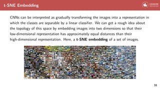 t-SNE Embedding
CNNs can be interpreted as gradually transforming the images into a representation in
which the classes are separable by a linear classifier. We can get a rough idea about
the topology of this space by embedding images into two dimensions so that their
low-dimensional representation has approximately equal distances than their
high-dimensional representation. Here, a t-SNE embedding of a set of images.
31
 