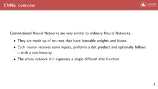 CNNs: overview
Convolutional Neural Networks are very similar to ordinary Neural Networks.
• They are made up of neurons that have learnable weights and biases.
• Each neuron receives some inputs, performs a dot product and optionally follows
it with a non-linearity.
• The whole network still expresses a single differentiable function.
2
 