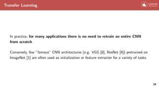 Transfer Learning
In practice, for many applications there is no need to retrain an entire CNN
from scratch.
Conversely, few ”famous” CNN architectures (e.g. VGG [8], ResNet [4]) pretrained on
ImageNet [1] are often used as initialization or feature extractor for a variety of tasks.
34
 
