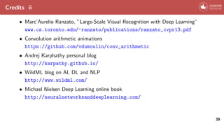 Credits ii
• Marc’Aurelio Ranzato, ”Large-Scale Visual Recognition with Deep Learning”
www.cs.toronto.edu/~ranzato/publications/ranzato_cvpr13.pdf
• Convolution arithmetic animations
https://github.com/vdumoulin/conv_arithmetic
• Andrej Karphathy personal blog
http://karpathy.github.io/
• WildML blog on AI, DL and NLP
http://www.wildml.com/
• Michael Nielsen Deep Learning online book
http://neuralnetworksanddeeplearning.com/
39
 