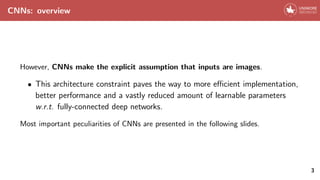 CNNs: overview
However, CNNs make the explicit assumption that inputs are images.
• This architecture constraint paves the way to more efficient implementation,
better performance and a vastly reduced amount of learnable parameters
w.r.t. fully-connected deep networks.
Most important peculiarities of CNNs are presented in the following slides.
3
 