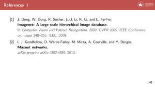 References i
[1] J. Deng, W. Dong, R. Socher, L.-J. Li, K. Li, and L. Fei-Fei.
Imagenet: A large-scale hierarchical image database.
In Computer Vision and Pattern Recognition, 2009. CVPR 2009. IEEE Conference
on, pages 248–255. IEEE, 2009.
[2] I. J. Goodfellow, D. Warde-Farley, M. Mirza, A. Courville, and Y. Bengio.
Maxout networks.
arXiv preprint arXiv:1302.4389, 2013.
40
 