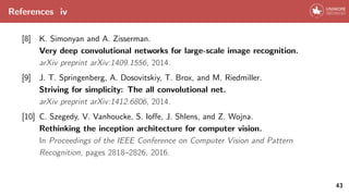 References iv
[8] K. Simonyan and A. Zisserman.
Very deep convolutional networks for large-scale image recognition.
arXiv preprint arXiv:1409.1556, 2014.
[9] J. T. Springenberg, A. Dosovitskiy, T. Brox, and M. Riedmiller.
Striving for simplicity: The all convolutional net.
arXiv preprint arXiv:1412.6806, 2014.
[10] C. Szegedy, V. Vanhoucke, S. Ioffe, J. Shlens, and Z. Wojna.
Rethinking the inception architecture for computer vision.
In Proceedings of the IEEE Conference on Computer Vision and Pattern
Recognition, pages 2818–2826, 2016.
43
 