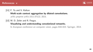 References v
[11] F. Yu and V. Koltun.
Multi-scale context aggregation by dilated convolutions.
arXiv preprint arXiv:1511.07122, 2015.
[12] M. D. Zeiler and R. Fergus.
Visualizing and understanding convolutional networks.
In European conference on computer vision, pages 818–833. Springer, 2014.
44
 