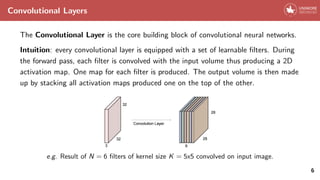Convolutional Layers
The Convolutional Layer is the core building block of convolutional neural networks.
Intuition: every convolutional layer is equipped with a set of learnable filters. During
the forward pass, each filter is convolved with the input volume thus producing a 2D
activation map. One map for each filter is produced. The output volume is then made
up by stacking all activation maps produced one on the top of the other.
e.g. Result of N = 6 filters of kernel size K = 5x5 convolved on input image.
6
 