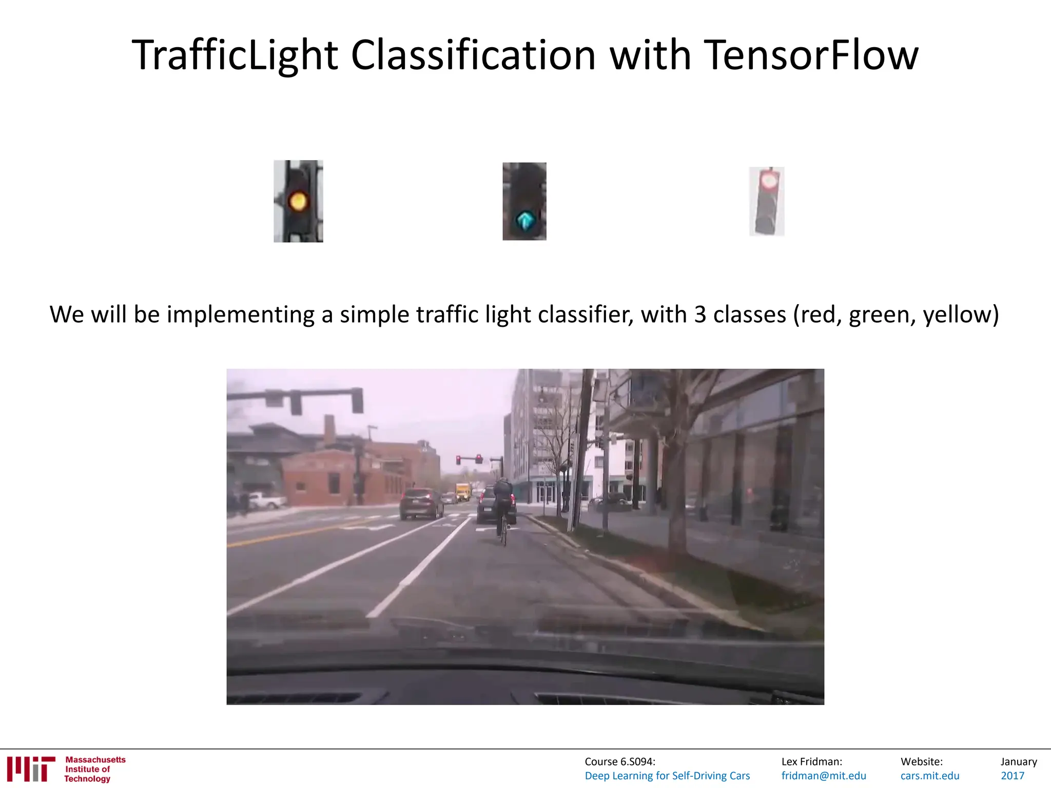 Lex Fridman:
fridman@mit.edu
Website:
cars.mit.edu
January
2017
Course 6.S094:
Deep Learning for Self-Driving Cars
TrafficLight Classification with TensorFlow
We will be implementing a simple traffic light classifier, with 3 classes (red, green, yellow)
 