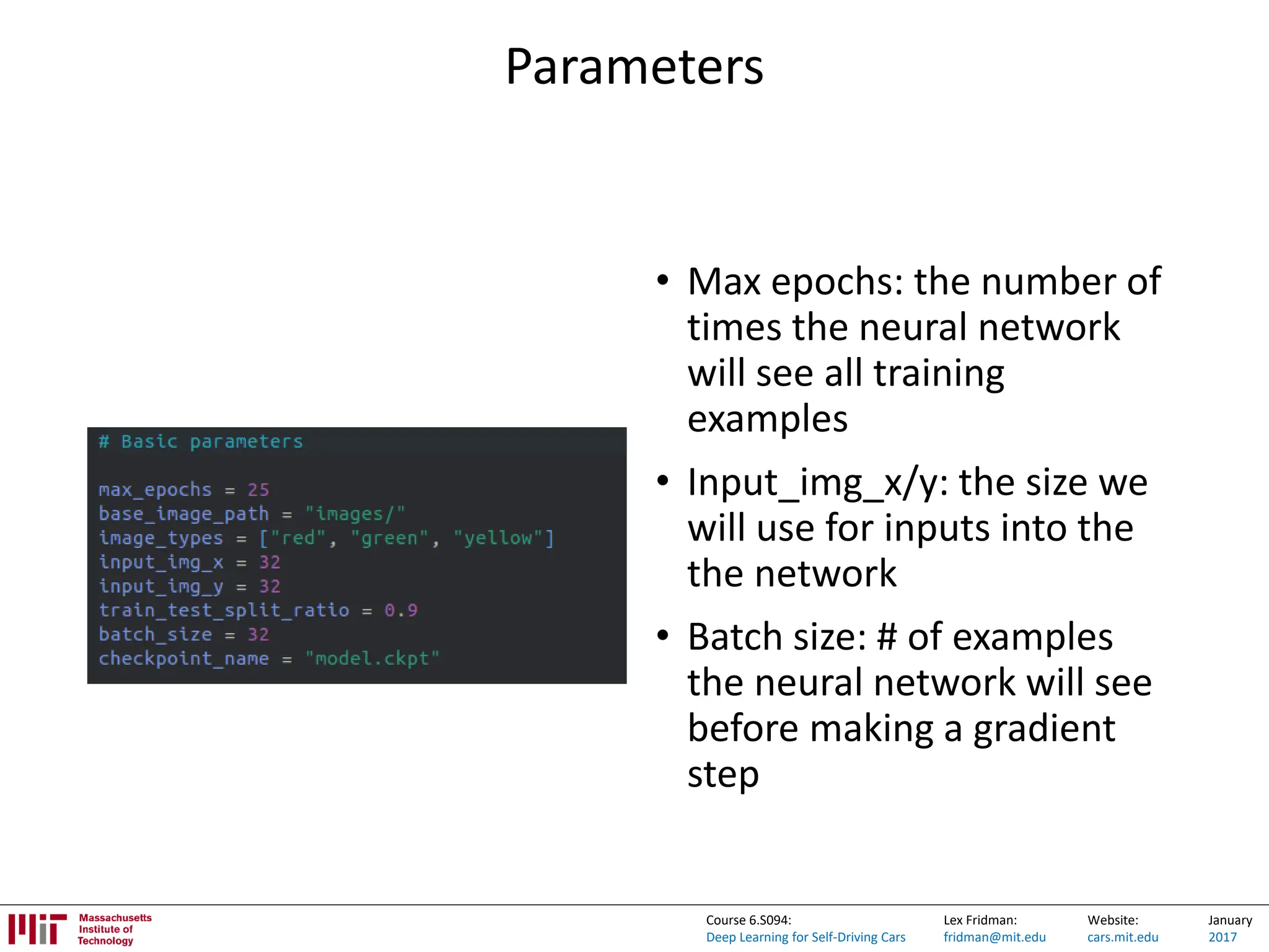 Lex Fridman:
fridman@mit.edu
Website:
cars.mit.edu
January
2017
Course 6.S094:
Deep Learning for Self-Driving Cars
Parameters
• Max epochs: the number of
times the neural network
will see all training
examples
• Input_img_x/y: the size we
will use for inputs into the
the network
• Batch size: # of examples
the neural network will see
before making a gradient
step
 
