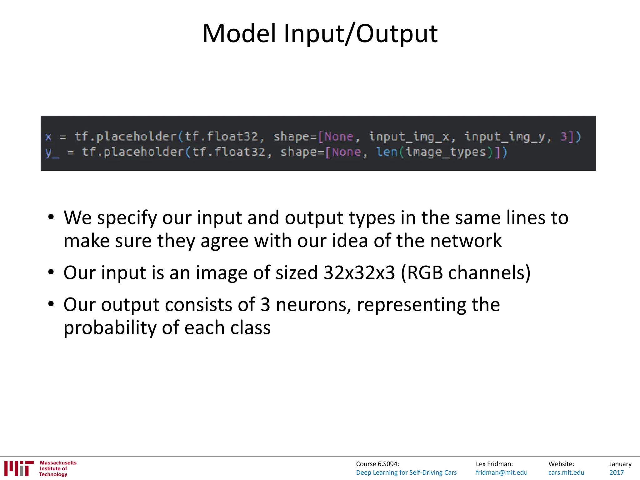 Lex Fridman:
fridman@mit.edu
Website:
cars.mit.edu
January
2017
Course 6.S094:
Deep Learning for Self-Driving Cars
Model Input/Output
• We specify our input and output types in the same lines to
make sure they agree with our idea of the network
• Our input is an image of sized 32x32x3 (RGB channels)
• Our output consists of 3 neurons, representing the
probability of each class
 