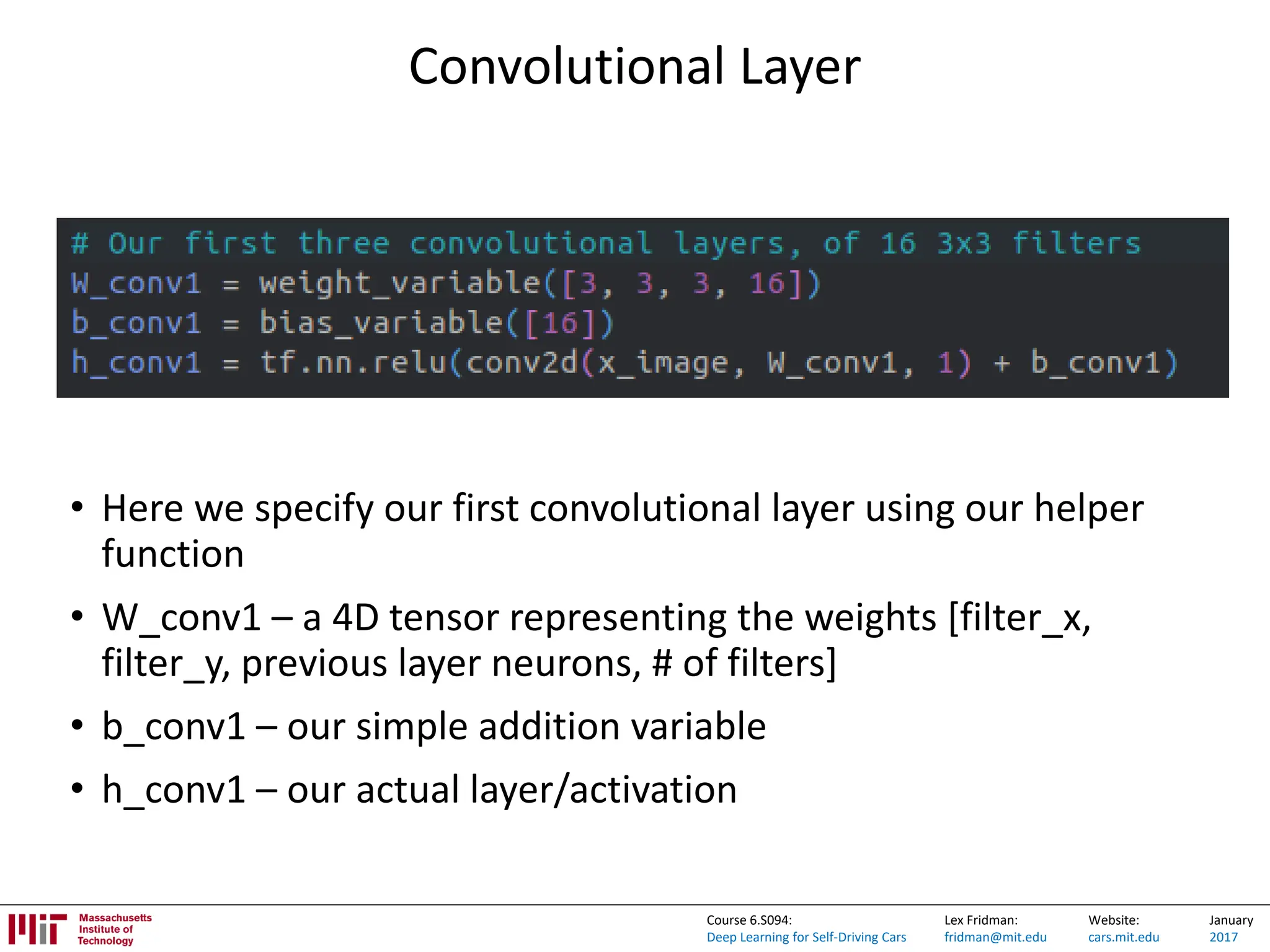 Lex Fridman:
fridman@mit.edu
Website:
cars.mit.edu
January
2017
Course 6.S094:
Deep Learning for Self-Driving Cars
Convolutional Layer
• Here we specify our first convolutional layer using our helper
function
• W_conv1 – a 4D tensor representing the weights [filter_x,
filter_y, previous layer neurons, # of filters]
• b_conv1 – our simple addition variable
• h_conv1 – our actual layer/activation
 