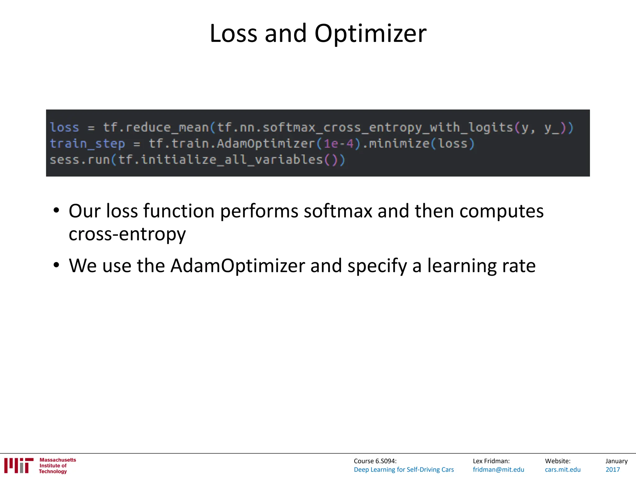 Lex Fridman:
fridman@mit.edu
Website:
cars.mit.edu
January
2017
Course 6.S094:
Deep Learning for Self-Driving Cars
Loss and Optimizer
• Our loss function performs softmax and then computes
cross-entropy
• We use the AdamOptimizer and specify a learning rate
 