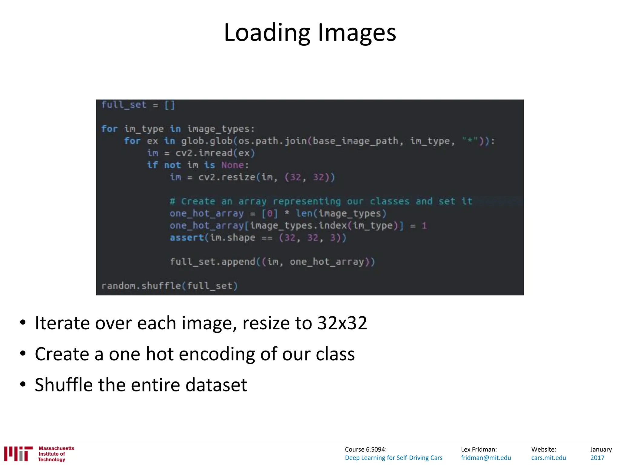 Lex Fridman:
fridman@mit.edu
Website:
cars.mit.edu
January
2017
Course 6.S094:
Deep Learning for Self-Driving Cars
Loading Images
• Iterate over each image, resize to 32x32
• Create a one hot encoding of our class
• Shuffle the entire dataset
 