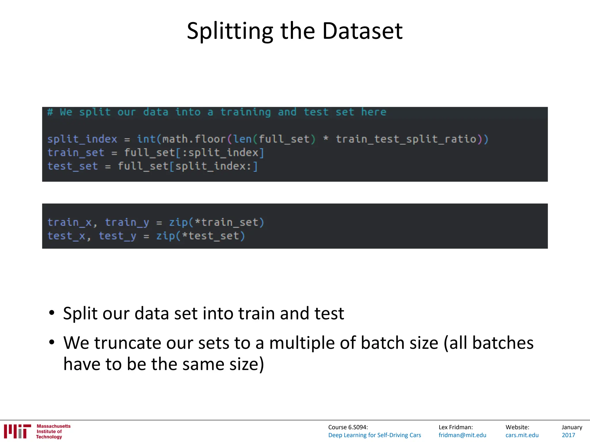 Lex Fridman:
fridman@mit.edu
Website:
cars.mit.edu
January
2017
Course 6.S094:
Deep Learning for Self-Driving Cars
Splitting the Dataset
• Split our data set into train and test
• We truncate our sets to a multiple of batch size (all batches
have to be the same size)
 