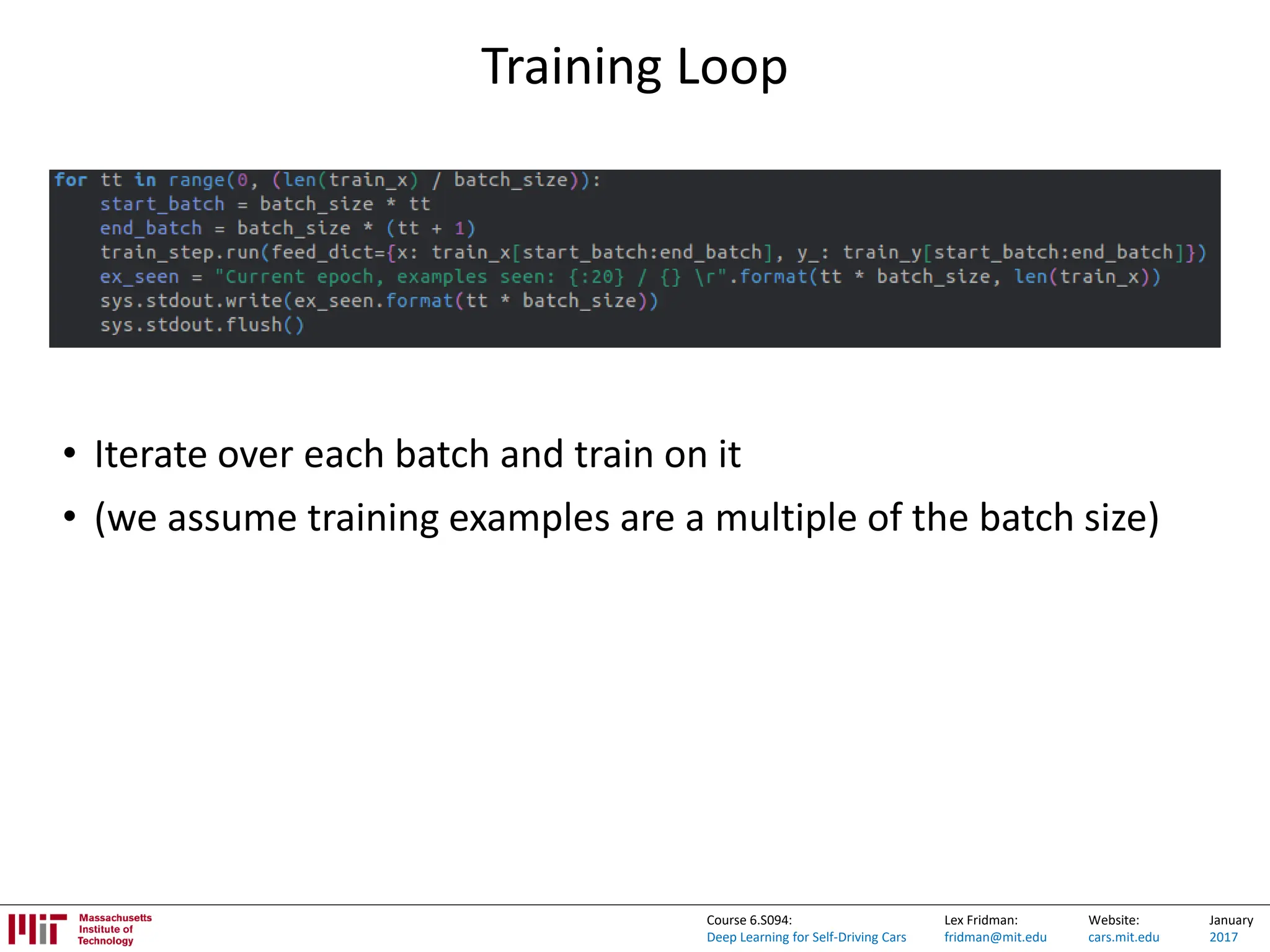 Lex Fridman:
fridman@mit.edu
Website:
cars.mit.edu
January
2017
Course 6.S094:
Deep Learning for Self-Driving Cars
Training Loop
• Iterate over each batch and train on it
• (we assume training examples are a multiple of the batch size)
 