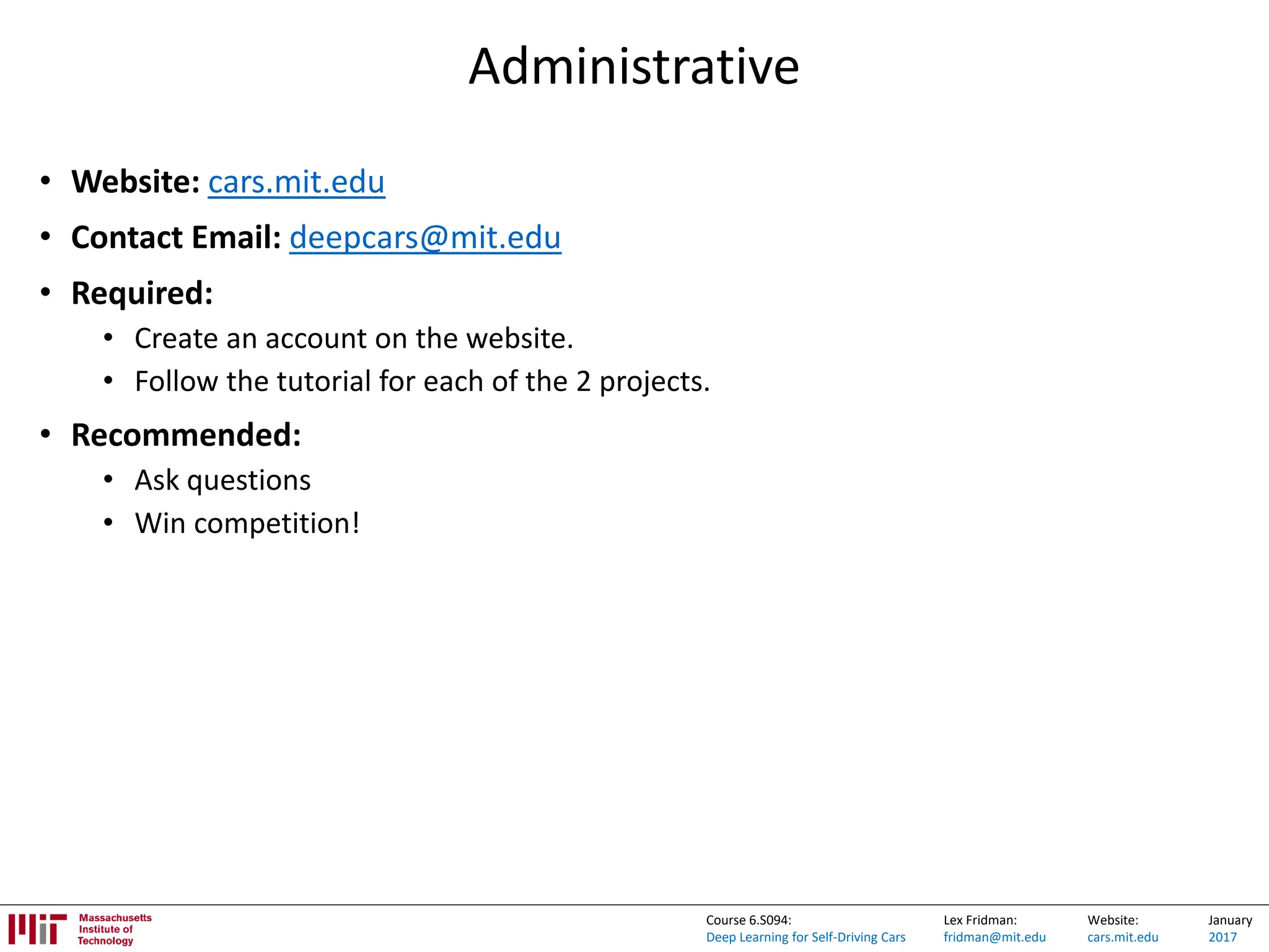 Lex Fridman:
fridman@mit.edu
Website:
cars.mit.edu
January
2017
Course 6.S094:
Deep Learning for Self-Driving Cars
Administrative
• Website: cars.mit.edu
• Contact Email: deepcars@mit.edu
• Required:
• Create an account on the website.
• Follow the tutorial for each of the 2 projects.
• Recommended:
• Ask questions
• Win competition!
 