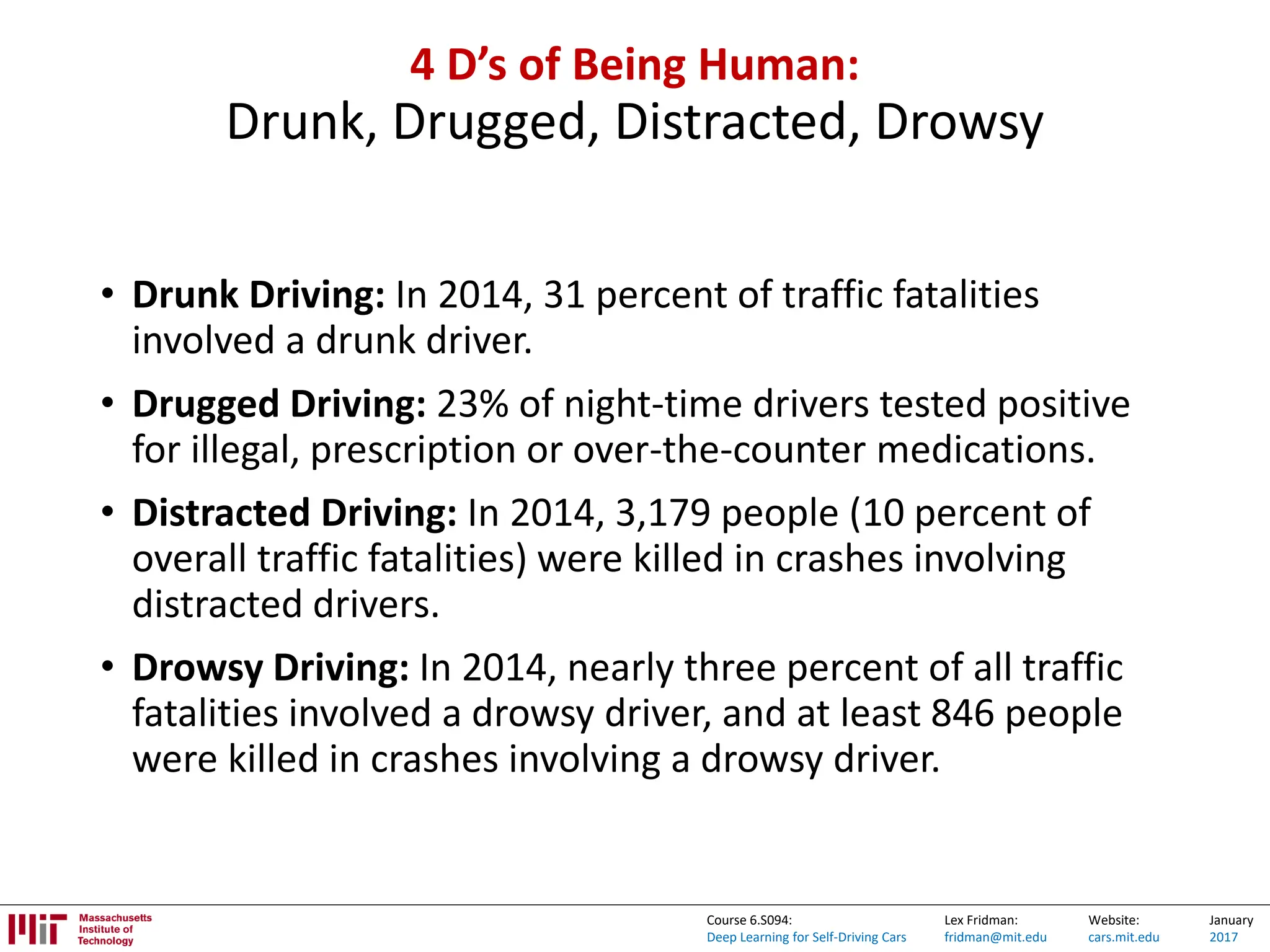 Lex Fridman:
fridman@mit.edu
Website:
cars.mit.edu
January
2017
Course 6.S094:
Deep Learning for Self-Driving Cars
4 D’s of Being Human:
Drunk, Drugged, Distracted, Drowsy
• Drunk Driving: In 2014, 31 percent of traffic fatalities
involved a drunk driver.
• Drugged Driving: 23% of night-time drivers tested positive
for illegal, prescription or over-the-counter medications.
• Distracted Driving: In 2014, 3,179 people (10 percent of
overall traffic fatalities) were killed in crashes involving
distracted drivers.
• Drowsy Driving: In 2014, nearly three percent of all traffic
fatalities involved a drowsy driver, and at least 846 people
were killed in crashes involving a drowsy driver.
 