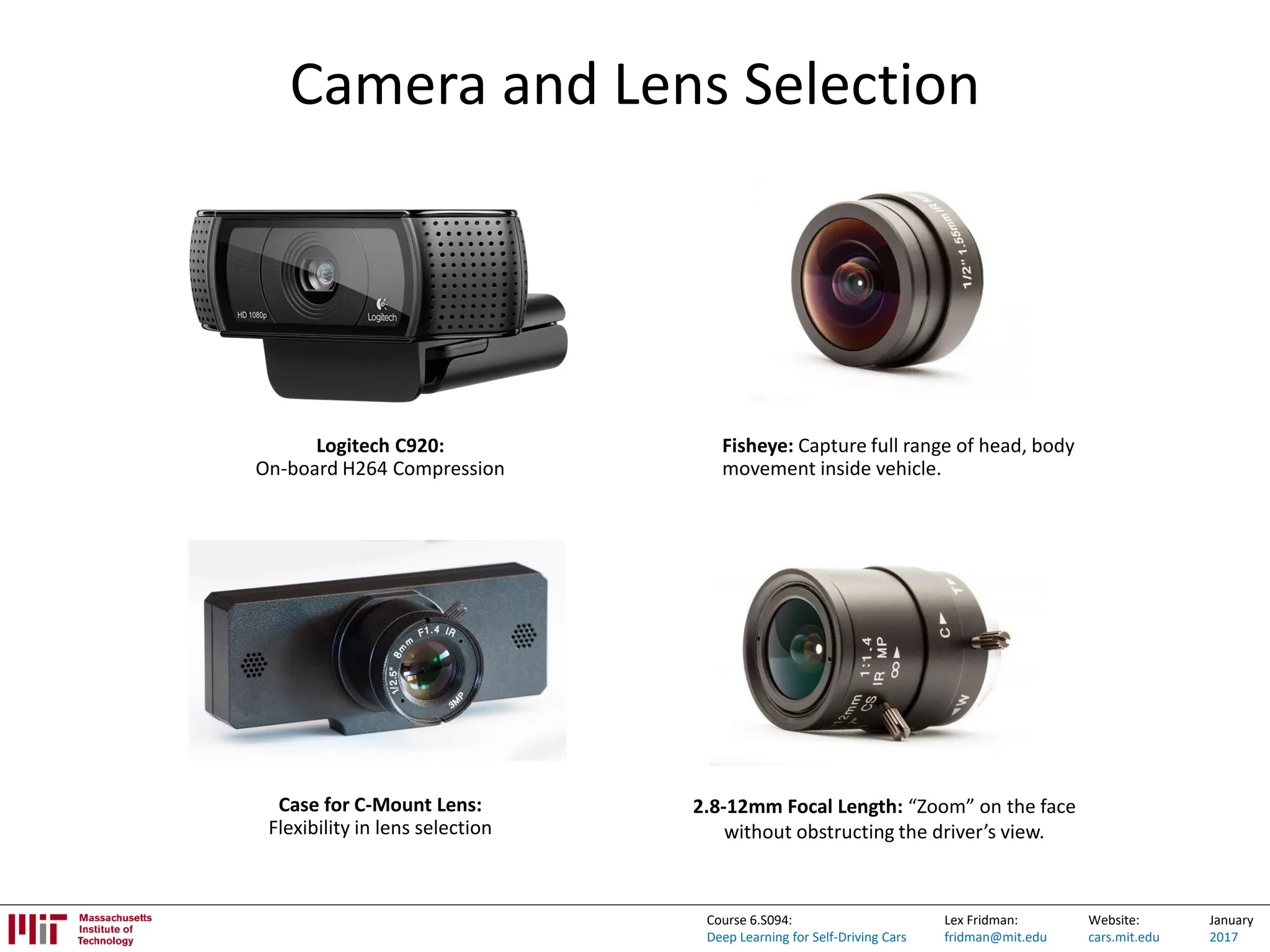Lex Fridman:
fridman@mit.edu
Website:
cars.mit.edu
January
2017
Course 6.S094:
Deep Learning for Self-Driving Cars
Camera and Lens Selection
Fisheye: Capture full range of head, body
movement inside vehicle.
2.8-12mm Focal Length: “Zoom” on the face
without obstructing the driver’s view.
Logitech C920:
On-board H264 Compression
Case for C-Mount Lens:
Flexibility in lens selection
 