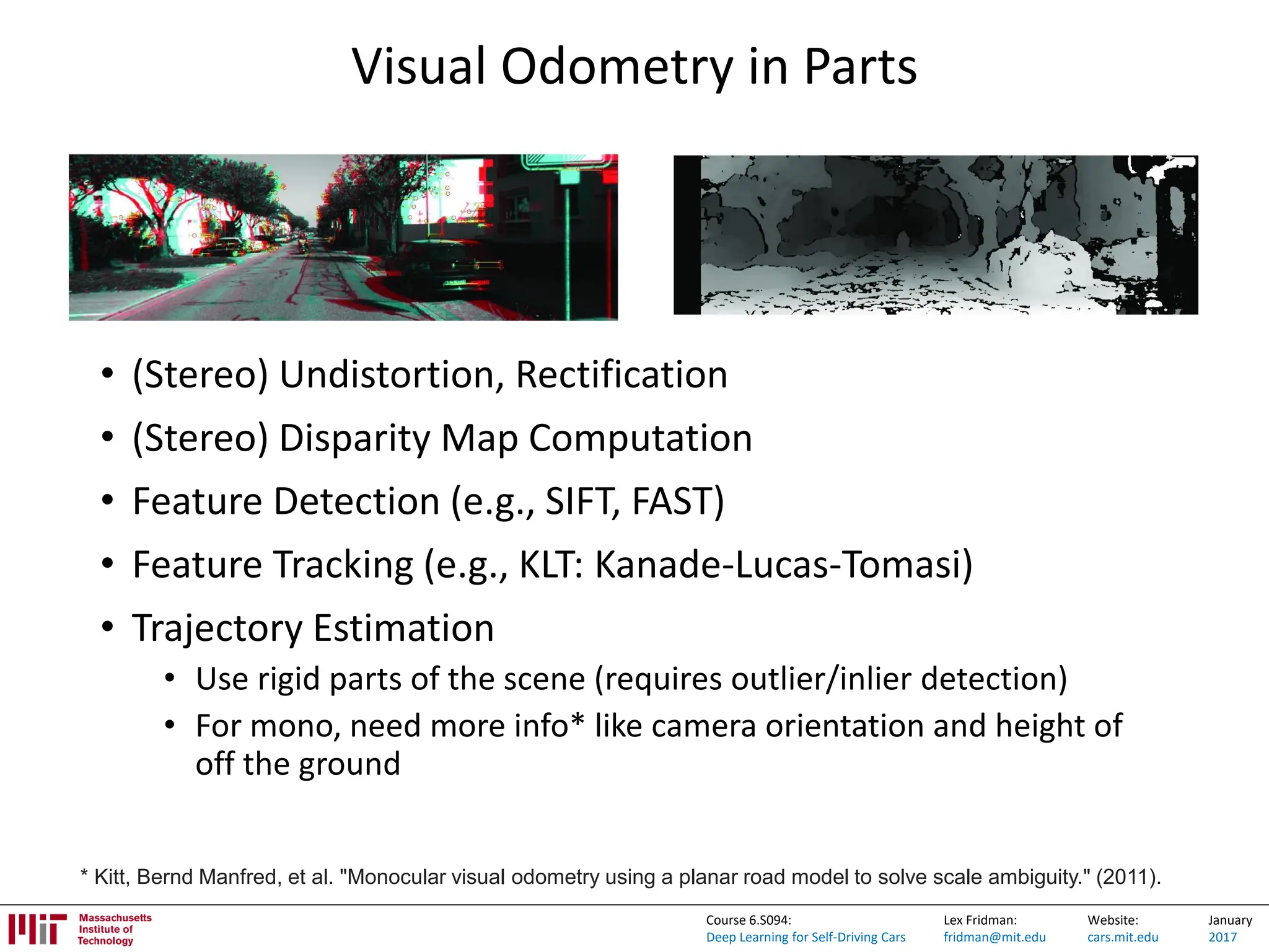 Lex Fridman:
fridman@mit.edu
Website:
cars.mit.edu
January
2017
Course 6.S094:
Deep Learning for Self-Driving Cars
Visual Odometry in Parts
• (Stereo) Undistortion, Rectification
• (Stereo) Disparity Map Computation
• Feature Detection (e.g., SIFT, FAST)
• Feature Tracking (e.g., KLT: Kanade-Lucas-Tomasi)
• Trajectory Estimation
• Use rigid parts of the scene (requires outlier/inlier detection)
• For mono, need more info* like camera orientation and height of
off the ground
* Kitt, Bernd Manfred, et al. "Monocular visual odometry using a planar road model to solve scale ambiguity." (2011).
 