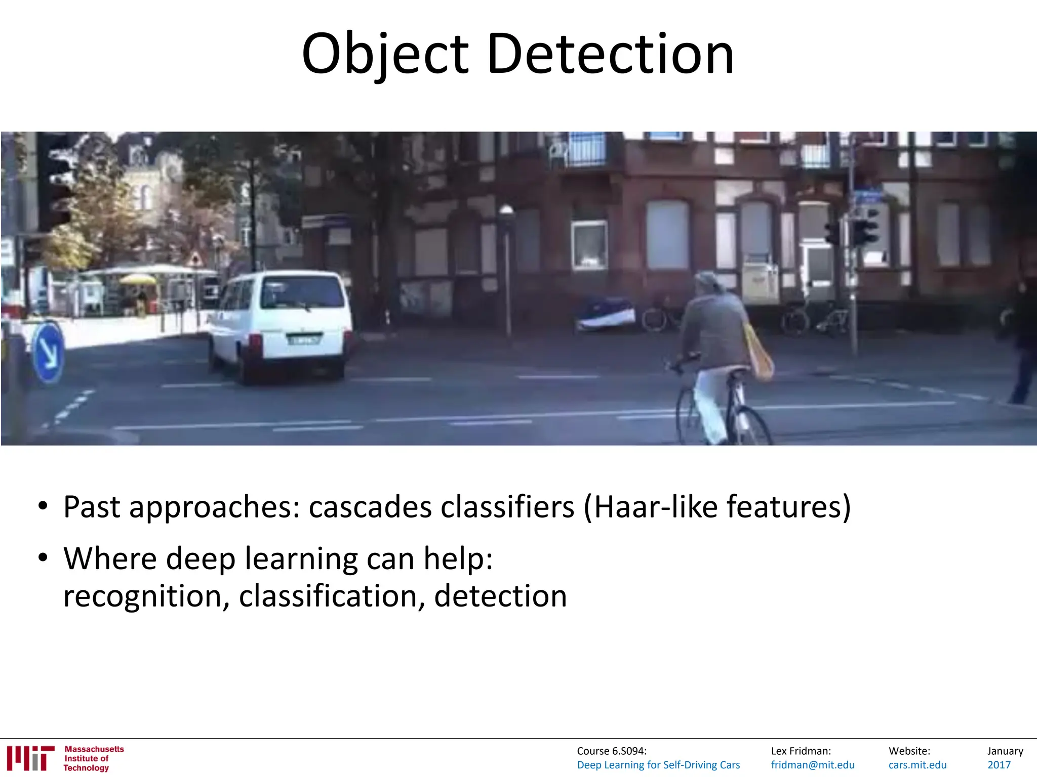 Lex Fridman:
fridman@mit.edu
Website:
cars.mit.edu
January
2017
Course 6.S094:
Deep Learning for Self-Driving Cars
Object Detection
• Past approaches: cascades classifiers (Haar-like features)
• Where deep learning can help:
recognition, classification, detection
 