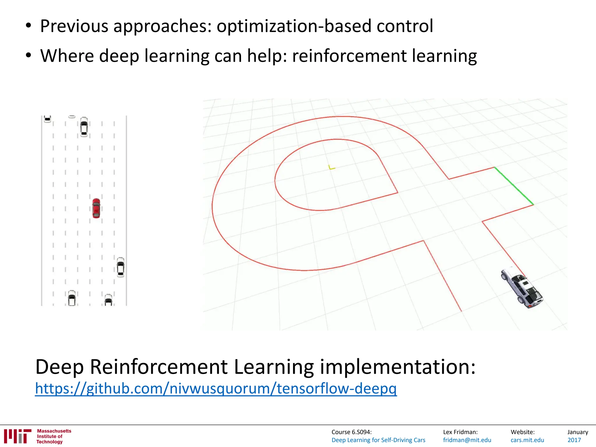 Lex Fridman:
fridman@mit.edu
Website:
cars.mit.edu
January
2017
Course 6.S094:
Deep Learning for Self-Driving Cars
• Previous approaches: optimization-based control
• Where deep learning can help: reinforcement learning
Deep Reinforcement Learning implementation:
https://github.com/nivwusquorum/tensorflow-deepq
 