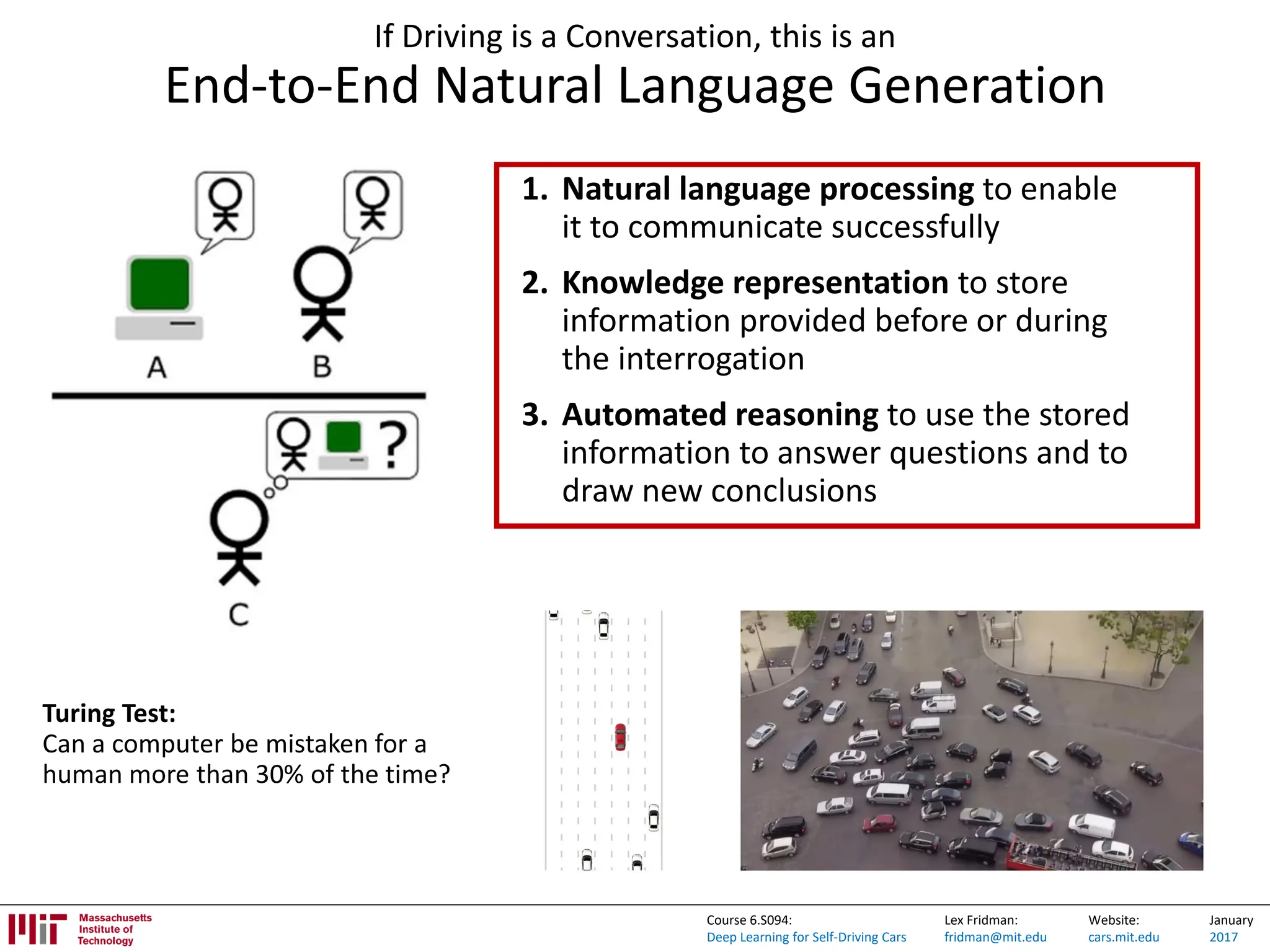 Lex Fridman:
fridman@mit.edu
Website:
cars.mit.edu
January
2017
Course 6.S094:
Deep Learning for Self-Driving Cars
If Driving is a Conversation, this is an
End-to-End Natural Language Generation
1. Natural language processing to enable
it to communicate successfully
2. Knowledge representation to store
information provided before or during
the interrogation
3. Automated reasoning to use the stored
information to answer questions and to
draw new conclusions
Turing Test:
Can a computer be mistaken for a
human more than 30% of the time?
 