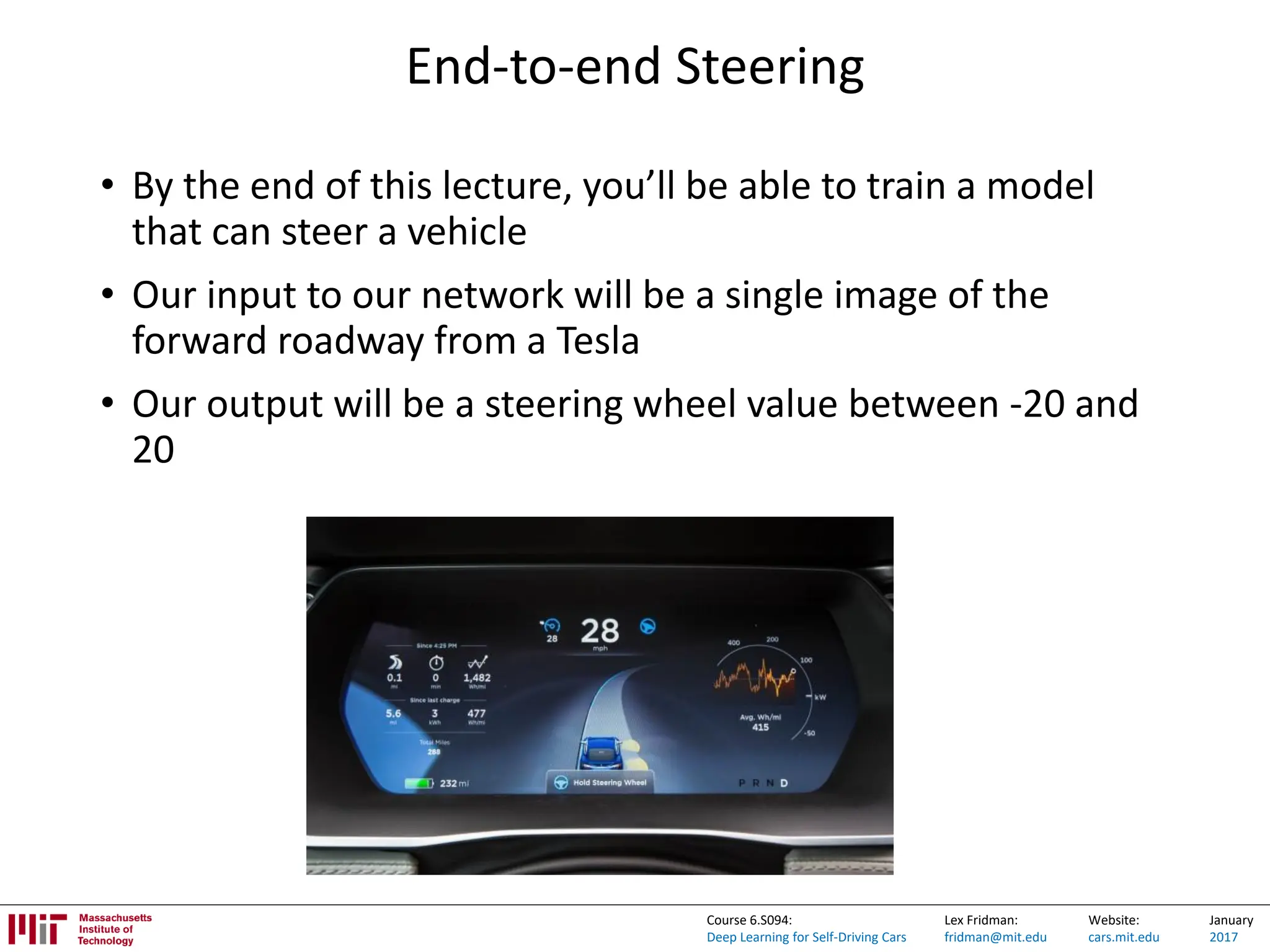 Lex Fridman:
fridman@mit.edu
Website:
cars.mit.edu
January
2017
Course 6.S094:
Deep Learning for Self-Driving Cars
End-to-end Steering
• By the end of this lecture, you’ll be able to train a model
that can steer a vehicle
• Our input to our network will be a single image of the
forward roadway from a Tesla
• Our output will be a steering wheel value between -20 and
20
 