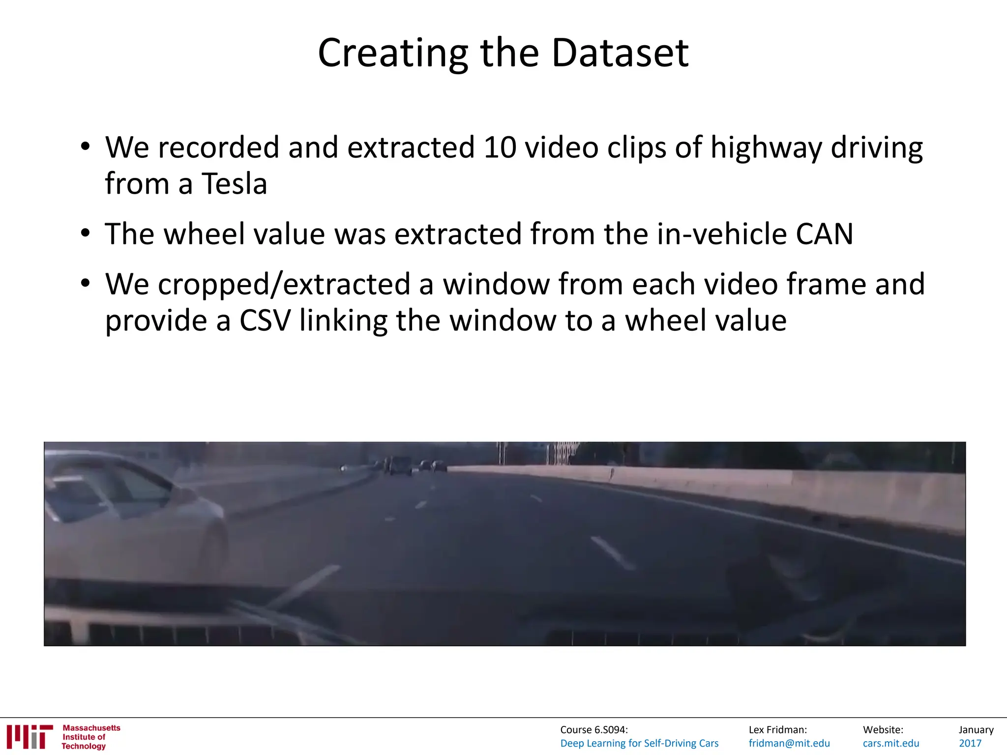 Lex Fridman:
fridman@mit.edu
Website:
cars.mit.edu
January
2017
Course 6.S094:
Deep Learning for Self-Driving Cars
Creating the Dataset
• We recorded and extracted 10 video clips of highway driving
from a Tesla
• The wheel value was extracted from the in-vehicle CAN
• We cropped/extracted a window from each video frame and
provide a CSV linking the window to a wheel value
 