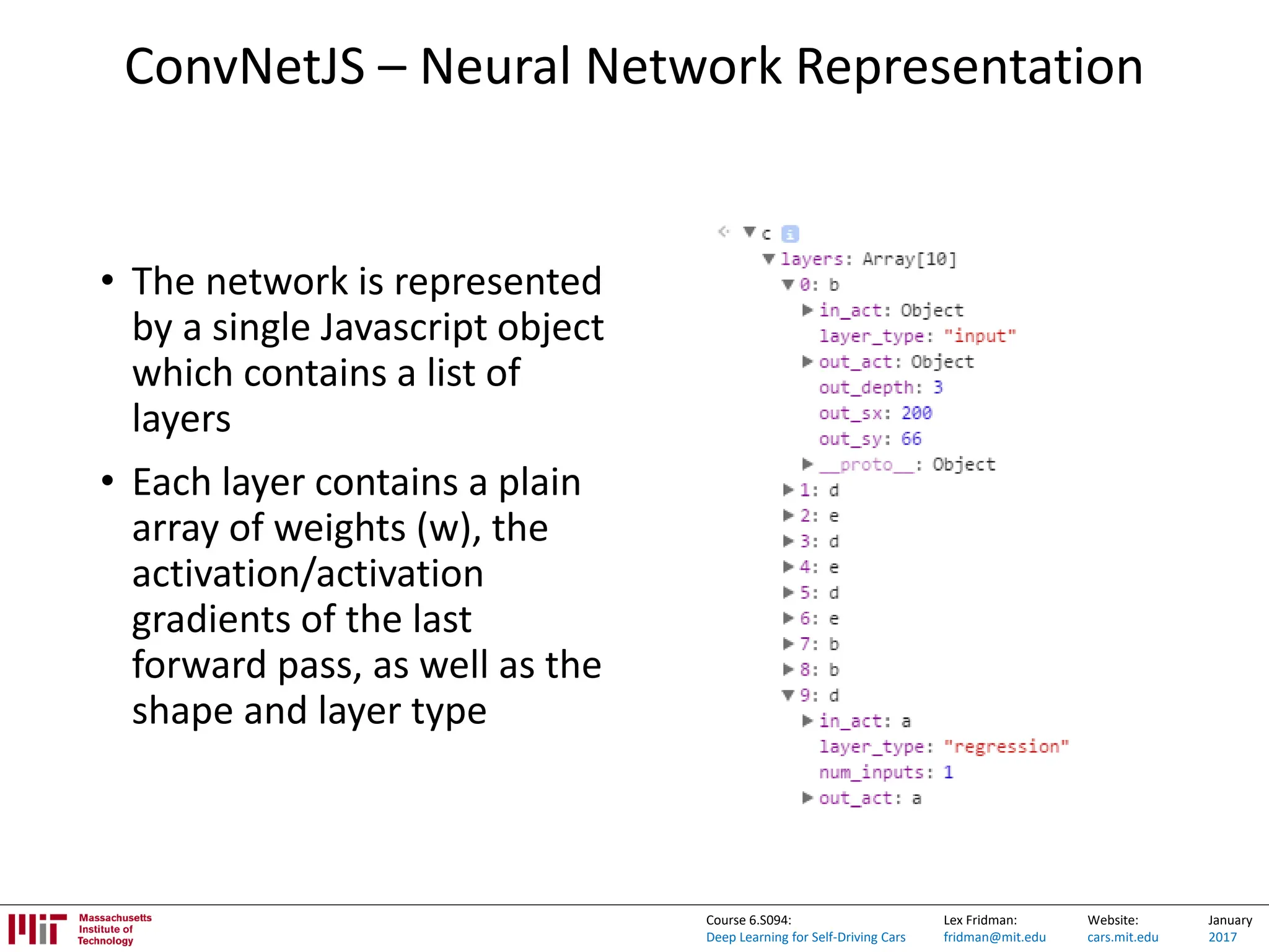 Lex Fridman:
fridman@mit.edu
Website:
cars.mit.edu
January
2017
Course 6.S094:
Deep Learning for Self-Driving Cars
ConvNetJS – Neural Network Representation
• The network is represented
by a single Javascript object
which contains a list of
layers
• Each layer contains a plain
array of weights (w), the
activation/activation
gradients of the last
forward pass, as well as the
shape and layer type
 
