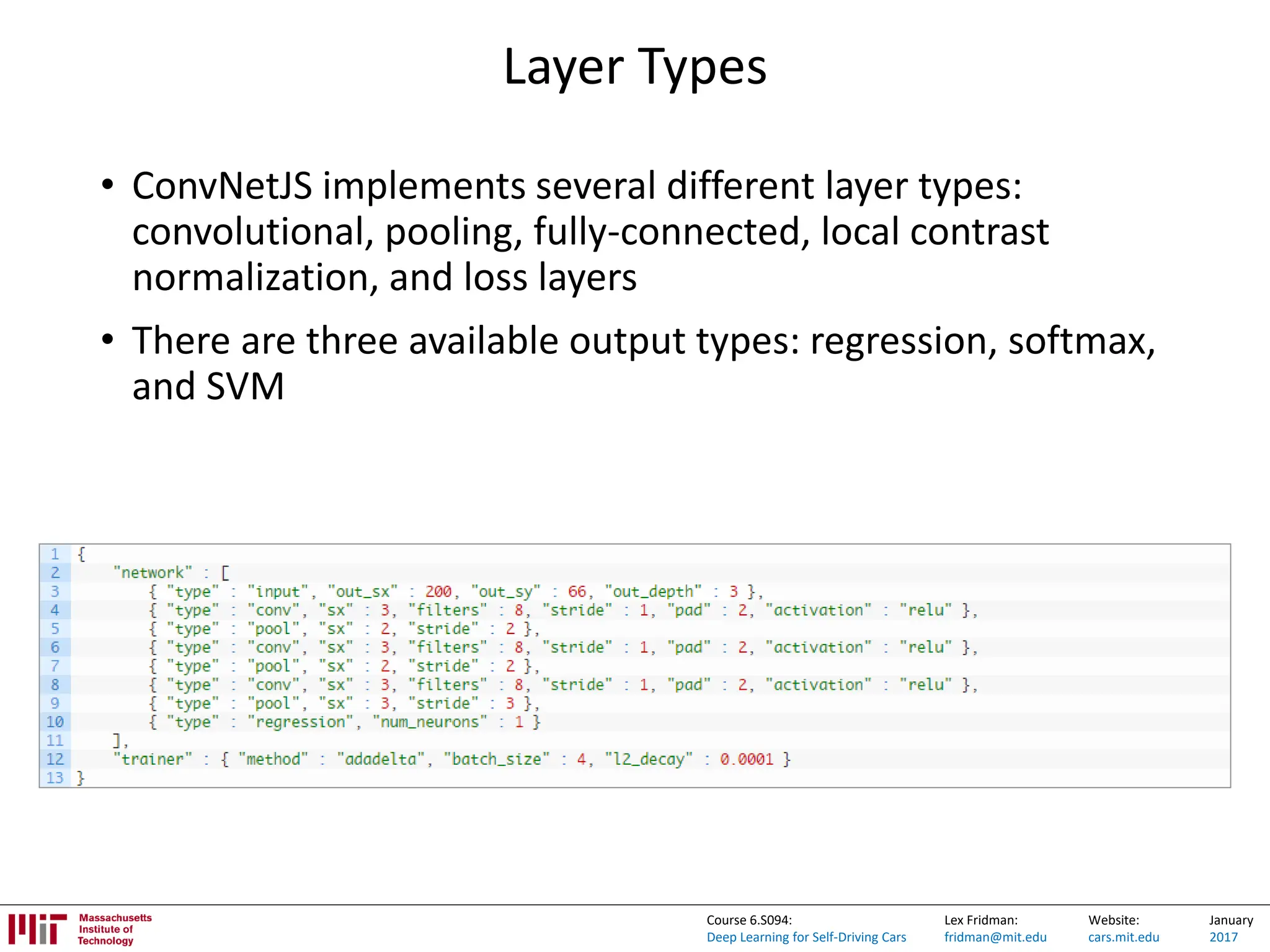Lex Fridman:
fridman@mit.edu
Website:
cars.mit.edu
January
2017
Course 6.S094:
Deep Learning for Self-Driving Cars
Layer Types
• ConvNetJS implements several different layer types:
convolutional, pooling, fully-connected, local contrast
normalization, and loss layers
• There are three available output types: regression, softmax,
and SVM
 