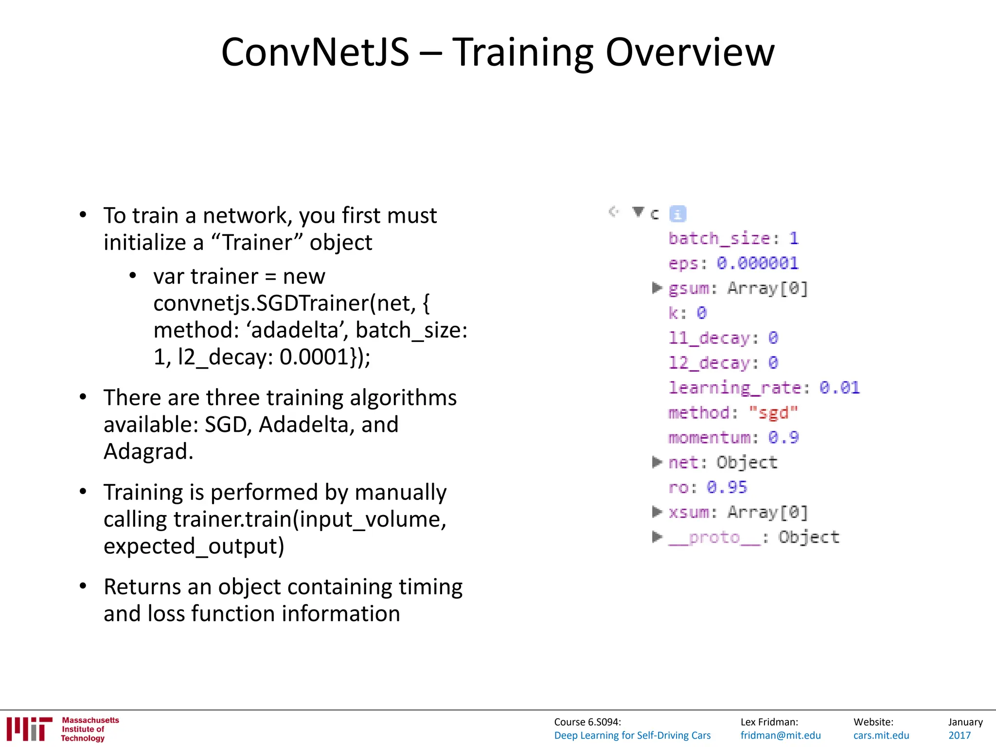 Lex Fridman:
fridman@mit.edu
Website:
cars.mit.edu
January
2017
Course 6.S094:
Deep Learning for Self-Driving Cars
ConvNetJS – Training Overview
• To train a network, you first must
initialize a “Trainer” object
• var trainer = new
convnetjs.SGDTrainer(net, {
method: ‘adadelta’, batch_size:
1, l2_decay: 0.0001});
• There are three training algorithms
available: SGD, Adadelta, and
Adagrad.
• Training is performed by manually
calling trainer.train(input_volume,
expected_output)
• Returns an object containing timing
and loss function information
 